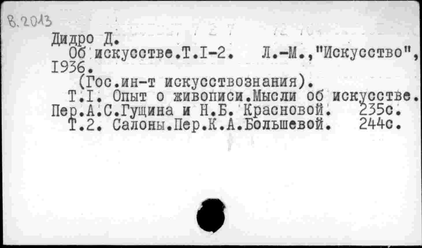 ﻿Дидро Д. : ' " '	‘	'
Об искусстве .Т.1-2.	Л.-М., '’Искусство”,
1936.
(Гос.ин-т искусствознания).
Т.1. Опыт о живописи.Мысли об искусстве.
Пер.А.С.Гущина и Н.Б. Красновой.	235с.
Т.2. Салоны.Пер.К.А.Большевой.	244с.